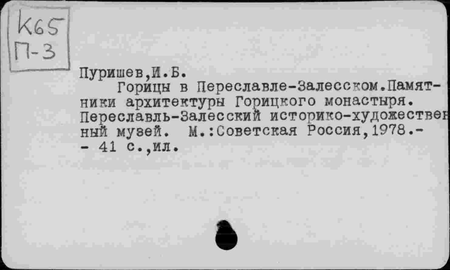 ﻿tar п-з
Пуришев,И.Б.
Горицы в Переславле-Залесском.Памятники архитектуры Горицкого монастыря. Переславль-Залесский историко-художестве ный музей. М.:Советская Россия,1978.-- 41 с.,ил.